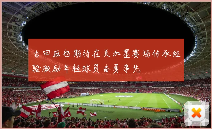 吉田麻也期待在美加墨赛场传承经验激励年轻球员奋勇争先