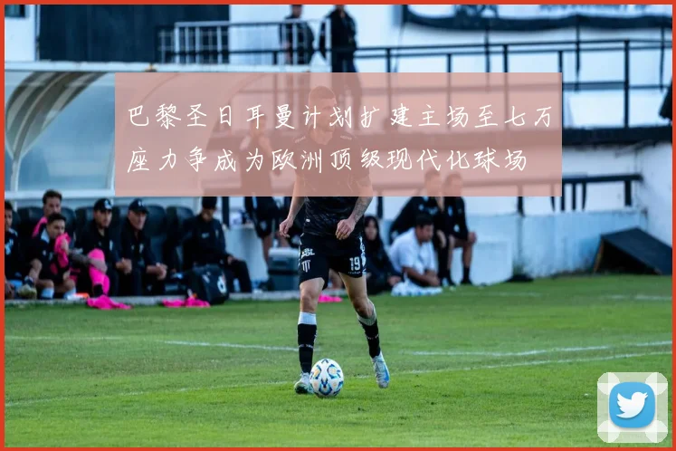 巴黎圣日耳曼计划扩建主场至七万座力争成为欧洲顶级现代化球场