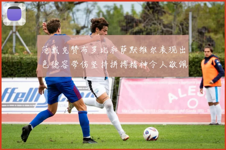 范戴克赞布罗比和萨默维尔表现出色德容带伤坚持拼搏精神令人敬佩
