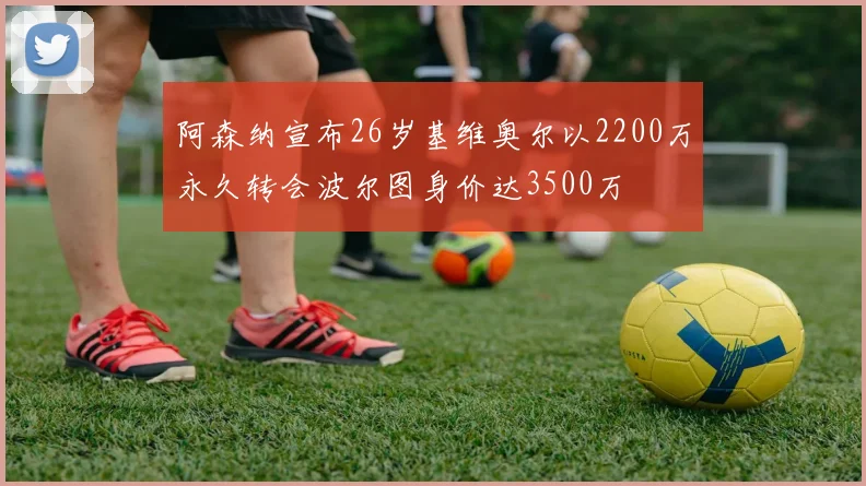 阿森纳宣布26岁基维奥尔以2200万永久转会波尔图身价达3500万