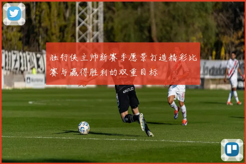 独行侠主帅新赛季愿景打造精彩比赛与赢得胜利的双重目标