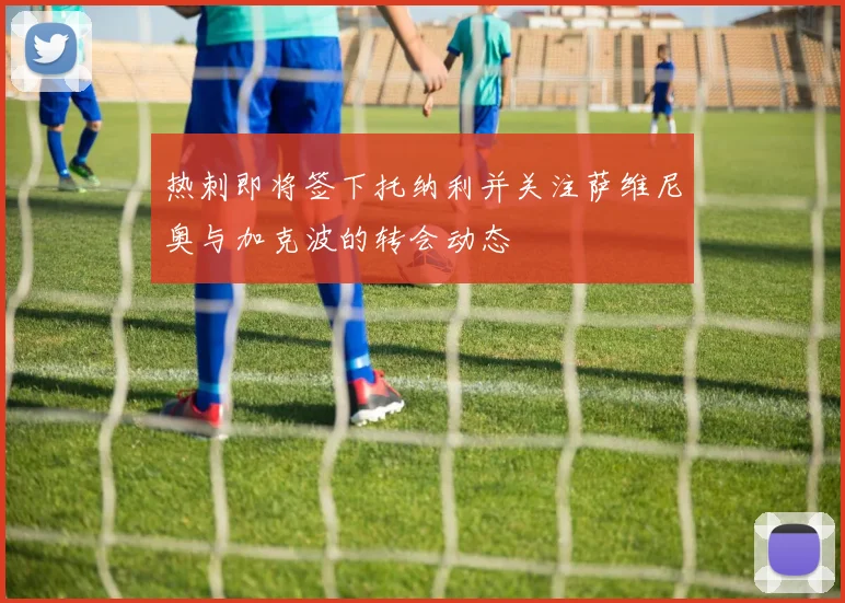 热刺即将签下托纳利并关注萨维尼奥与加克波的转会动态