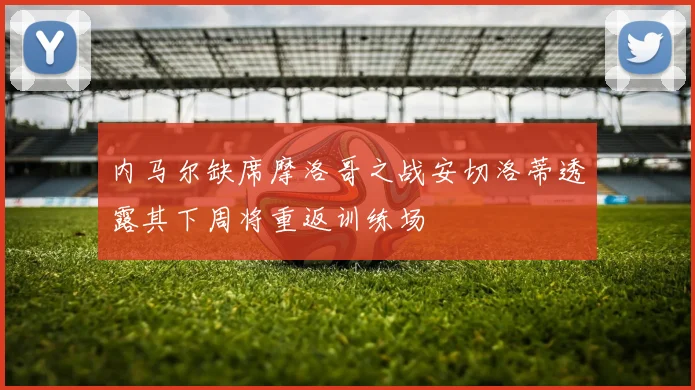 内马尔缺席摩洛哥之战安切洛蒂透露其下周将重返训练场