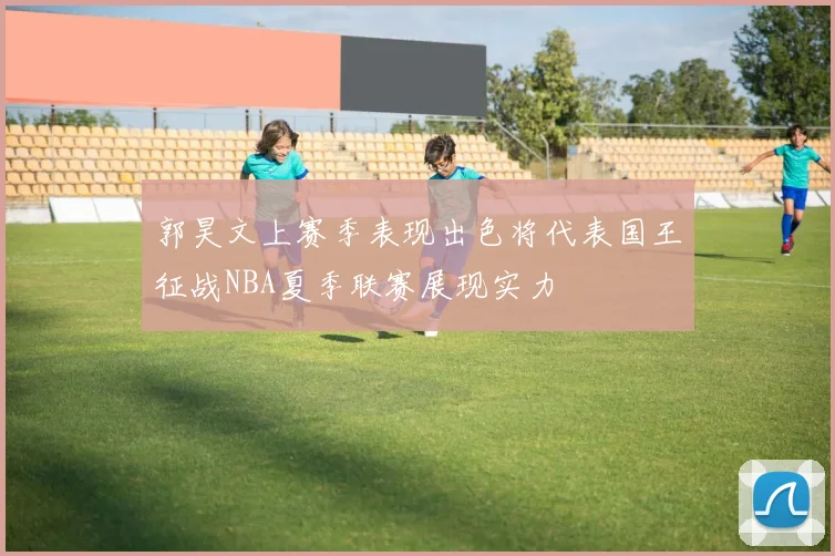 郭昊文上赛季表现出色将代表国王征战NBA夏季联赛展现实力