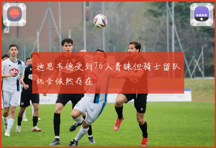 迪恩韦德受到76人青睐但骑士留队机会依然存在