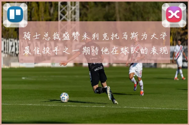 骑士总裁盛赞米利克托马斯为大学最佳投手之一期待他在球队的表现