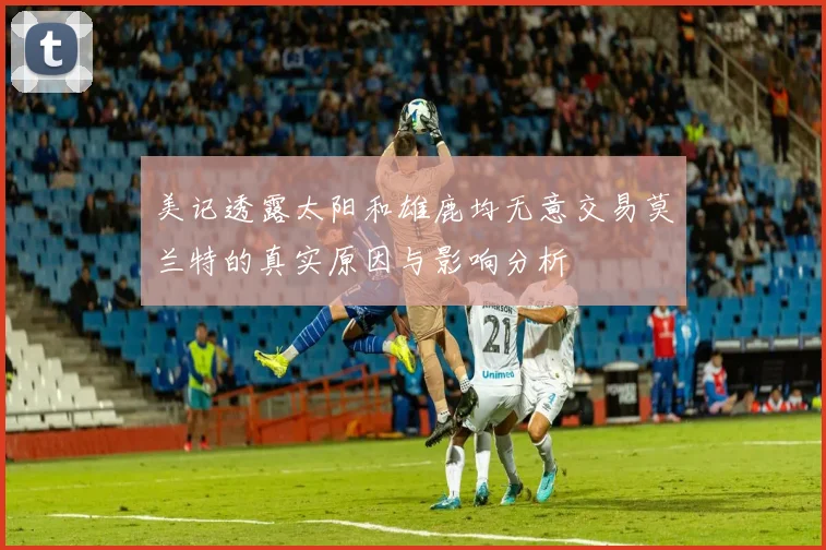美记透露太阳和雄鹿均无意交易莫兰特的真实原因与影响分析
